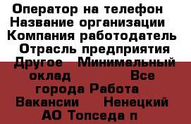 Оператор на телефон › Название организации ­ Компания-работодатель › Отрасль предприятия ­ Другое › Минимальный оклад ­ 15 000 - Все города Работа » Вакансии   . Ненецкий АО,Топседа п.